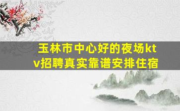 玉林市中心好的夜场ktv招聘真实靠谱安排住宿